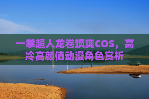 一拳超人龙卷飒爽COS,高冷高颜值动漫角色赏析