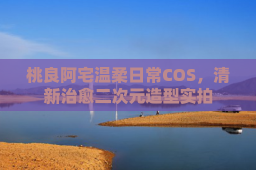 桃良阿宅温柔日常COS，清新治愈二次元造型实拍