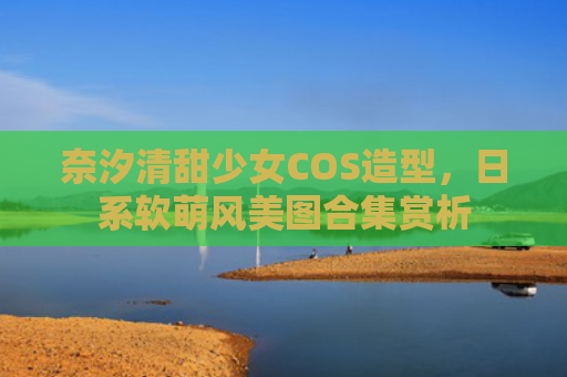 奈汐清甜少女COS造型，日系软萌风美图合集赏析