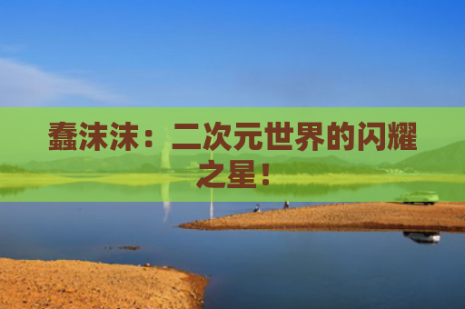 蠢沫沫：二次元世界的闪耀之星！