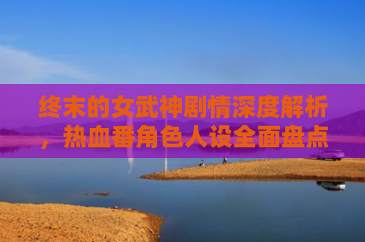 终末的女武神剧情深度解析,热血番角色人设全面盘点