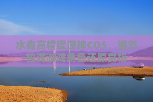 水淼高精度原神COS，细节拉满游戏角色还原赏析
