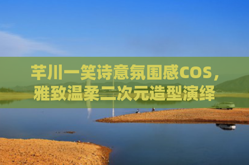 芊川一笑诗意氛围感COS，雅致温柔二次元造型演绎