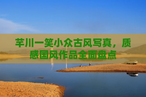 芊川一笑小众古风写真,质感国风作品全面盘点