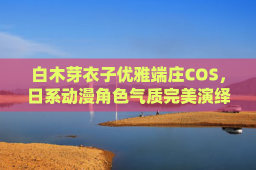 白木芽衣子优雅端庄COS,日系动漫角色气质完美演绎