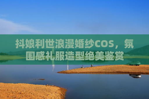 抖娘利世浪漫婚纱COS,氛围感礼服造型绝美鉴赏