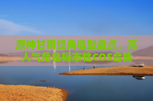 原神甘雨经典造型盘点，高人气角色标志性COS合集