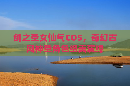 剑之圣女仙气COS,奇幻古风神圣角色绝美演绎