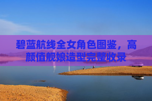 碧蓝航线全女角色图鉴,高颜值舰娘造型完整收录