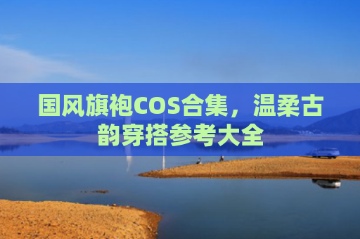 国风旗袍COS合集，温柔古韵穿搭参考大全