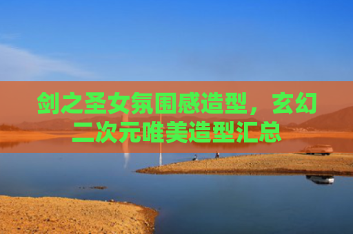 剑之圣女氛围感造型，玄幻二次元唯美造型汇总