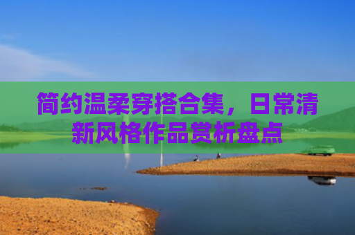 简约温柔穿搭合集，日常清新风格作品赏析盘点