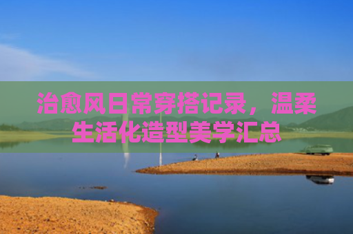 治愈风日常穿搭记录，温柔生活化造型美学汇总