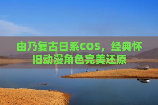 由乃复古日系COS，经典怀旧动漫角色完美还原