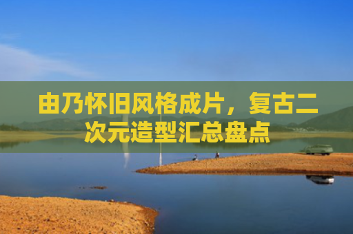 由乃怀旧风格成片，复古二次元造型汇总盘点