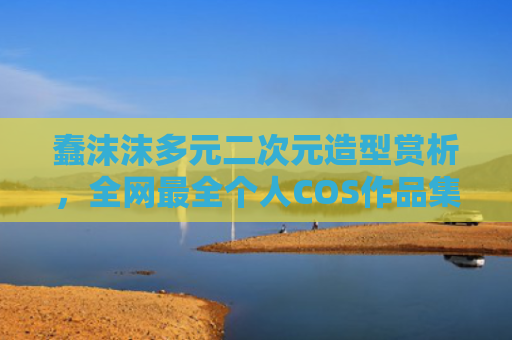 蠢沫沫多元二次元造型赏析，全网最全个人COS作品集锦