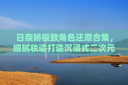 日奈娇极致角色还原合集,细腻妆造打造沉浸式二次元视觉