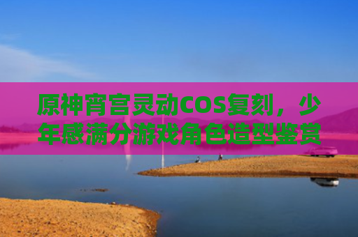 原神宵宫灵动COS复刻,少年感满分游戏角色造型鉴赏