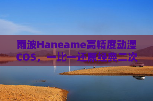 雨波Haneame高精度动漫COS，一比一还原经典二次元角色