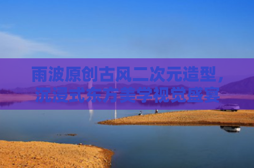 雨波原创古风二次元造型,沉浸式东方美学视觉盛宴