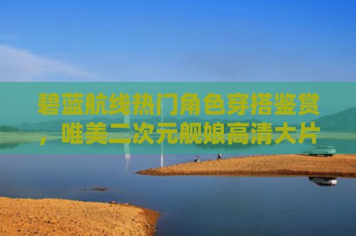 碧蓝航线热门角色穿搭鉴赏，唯美二次元舰娘高清大片
