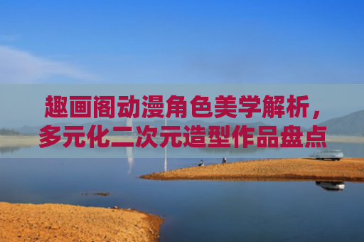 趣画阁动漫角色美学解析,多元化二次元造型作品盘点