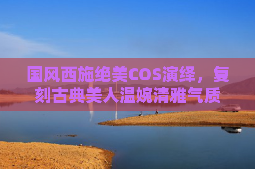 国风西施绝美COS演绎，复刻古典美人温婉清雅气质