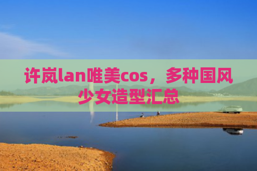 许岚lan唯美cos，多种国风少女造型汇总