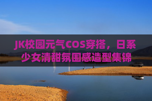JK校园元气COS穿搭,日系少女清甜氛围感造型集锦