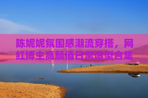 陈妮妮氛围感潮流穿搭，网红博主高颜值日常造型合集