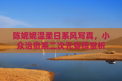 陈妮妮温柔日系风写真,小众治愈系二次元穿搭赏析
