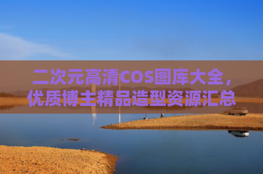 二次元高清COS图库大全,优质博主精品造型资源汇总