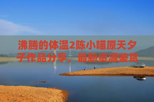 沸腾的体温2陈小喵原天夕子作品分享，最新资源鉴赏