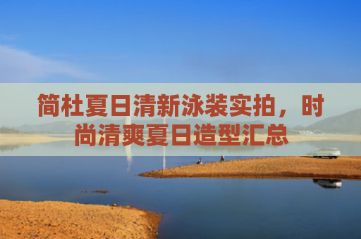 简杜夏日清新泳装实拍，时尚清爽夏日造型汇总