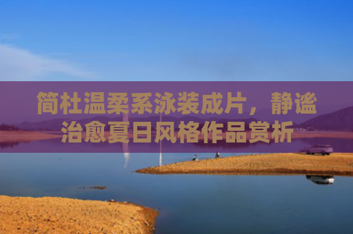 简杜温柔系泳装成片，静谧治愈夏日风格作品赏析
