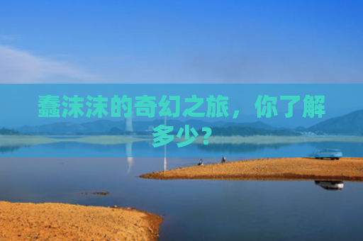 蠢沫沫的奇幻之旅，你了解多少？