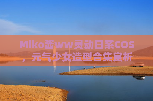 Miko酱ww灵动日系COS，元气少女造型合集赏析