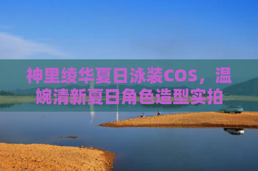 神里绫华夏日泳装COS，温婉清新夏日角色造型实拍