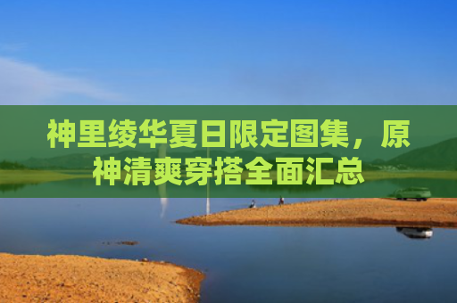 神里绫华夏日限定图集，原神清爽穿搭全面汇总