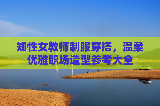 知性女教师制服穿搭，温柔优雅职场造型参考大全