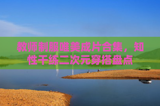教师制服唯美成片合集，知性干练二次元穿搭盘点