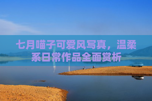 七月喵子可爱风写真，温柔系日常作品全面赏析