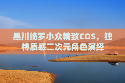 黑川绮罗小众精致COS，独特质感二次元角色演绎