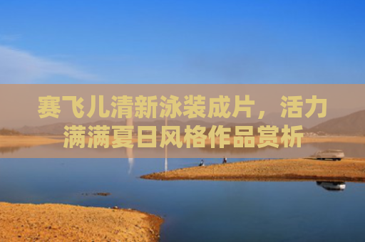 赛飞儿清新泳装成片，活力满满夏日风格作品赏析