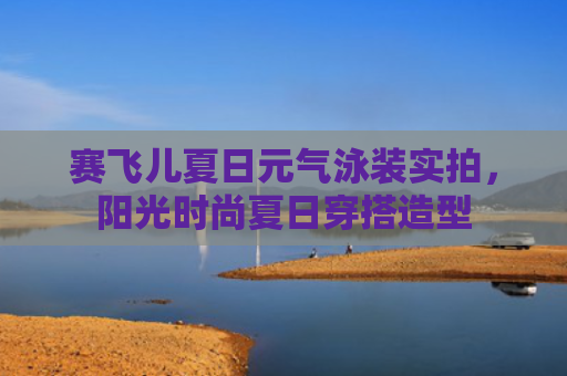 赛飞儿夏日元气泳装实拍，阳光时尚夏日穿搭造型