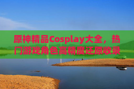 原神精品Cosplay大全，热门游戏角色高精度还原收录