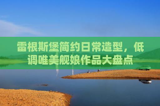 雷根斯堡简约日常造型，低调唯美舰娘作品大盘点