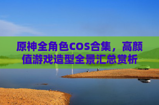 原神全角色COS合集，高颜值游戏造型全景汇总赏析