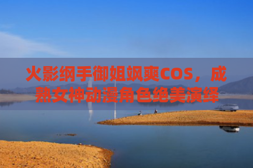 火影纲手御姐飒爽COS，成熟女神动漫角色绝美演绎