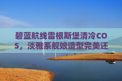碧蓝航线雷根斯堡清冷COS，淡雅系舰娘造型完美还原